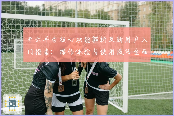 开云平台核心功能解析及新用户入门指南：操作体验与使用技巧全面解读