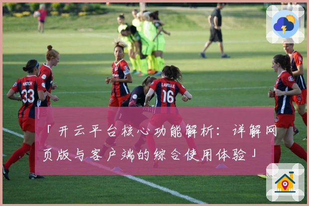 「开云平台核心功能解析：详解网页版与客户端的综合使用体验」