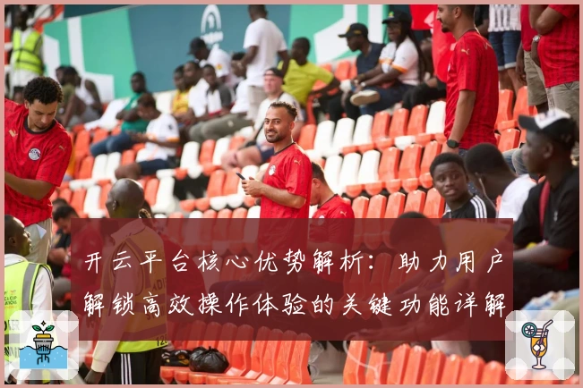 开云平台核心优势解析:助力用户解锁高效操作体验的关键功能详解