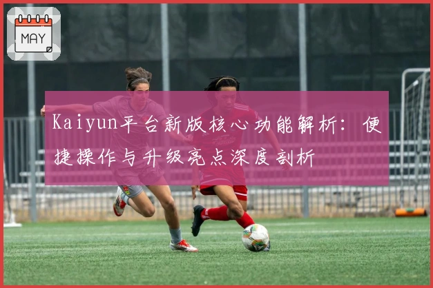 Kaiyun平台新版核心功能解析:便捷操作与升级亮点深度剖析
