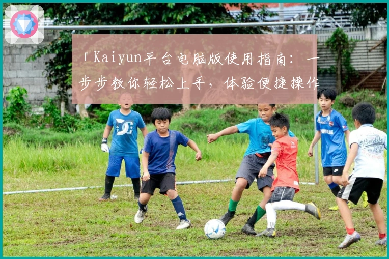 「Kaiyun平台电脑版使用指南：一步步教你轻松上手，体验便捷操作的核心优势」