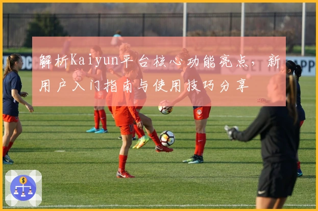 解析Kaiyun平台核心功能亮点，新用户入门指南与使用技巧分享
